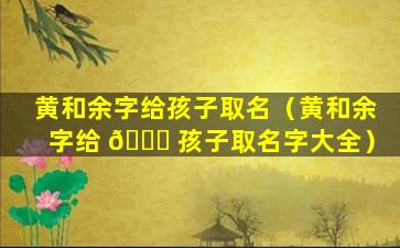 黄和余字给孩子取名（黄和余字给 🐒 孩子取名字大全）